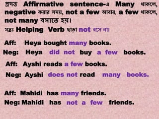 Note:13
Transformations of Sentences
A. Affirmative to Negative.
প্রদ্ত্ত Affirmative sentence-এ Many থোকয়ে,
negative করোর সম , not a few আবোর, a few থোকয়ে,
not many িসাকত হি।
মন্ত্রঃ Helping Verb ছোড়ো not বয়স নো।
Heya books.a fewbuydid notNeg:
doesAyshiNeg:
Ayshi reads a few books.Aff:
not read books.many
Aff: Mahidi has many friends.
Neg: Mahidi has not a few friends.
Aff: Heya bought many books.
 