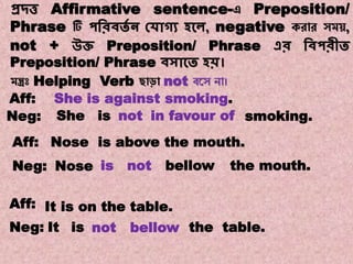Note:18
Transformations of Sentences
A. Affirmative to Negative.
প্রদ্ত্ত Affirmative sentence-এ Preposition/
Phrase টি পবরিতে ন কোগ্য হকে, negative করোর সম ,
not + উি Preposition/ Phrase এর বিপরীত
Preposition/ Phrase িসাকত হি।
মন্ত্রঃ Helping Verb ছোড়ো not বয়স নো।
She smoking.in favour ofisNeg:
isNoseNeg:
Nose is above the mouth.Aff:
not bellow the mouth.
Aff: It is on the table.
Neg: It is not bellow
Aff: She is against smoking.
the table.
not
 