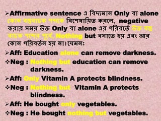 Note:2
A. Affirmative to Negative.
Affirmative sentence এ বিদ্যমান Only িা alone
ককান িস্তুিাচক শব্দকক বিকশষাবিত করকে, negative
করার সমি উি Only িা alone এর পবরিকতে উি িস্তু
িাচক শকব্দর পূকিে, Nothing but িসাকত হি এিং আর
ককান পবরিতে ন হি না।কেমনঃ
Aff: Education alone can remove darkness.
Neg : Nothing but education can remove
darkness.
Aff: Only Vitamin A protects blindness.
Neg : Nothing but Vitamin A protects
blindness.
Aff: He bought only vegetables.
Neg : He bought nothing but vegetables.
 