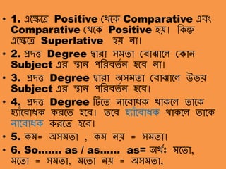 সমতা-অসমতাাঃ• 1. এলেলে Positive থথলক Comparative এবং
Comparative থথলক Positive হয়। ক্তকন্তু
এলেলে Superlative হয় ো।
• 2. প্রদত্ত Degree দ্বারা সমো থবাঝালে থকাে
Subject এর স্থাে পক্তরবেত ে হলব ো।
• 3. প্রদত্ত Degree দ্বারা অসমো থবাঝালে উভয়
Subject এর স্থাে পক্তরবেত ে হলব।
• 4. প্রদত্ত Degree টিলে োলবাধক থাকলে োলক
হযাাঁলবাধক করলে হলব। েলব হযাাঁলবাধক থাকলে োলক
োলবাধক করলে হলব।
• 5. কম= অসমো , কম েয় = সমো।
• 6. So……. as / as…… as= অথতাঃ মলো,
মলো = সমো, মলো েয় = অসমো,
 