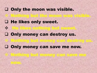 Examples
Transformations of Sentences
A. Affirmative to Negative.
 Only the moon was visible.
 Nothing but the moon was visible.
 He likes only sweet.
 He likes nothing but sweet.
 Only money can destroy us.
 Nothing but money can destroy us.
 Only money can save me now.
 Nothing but money can save me
now.
 