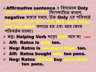 Note : 3
A. Affirmative to Negative.
Affirmative sentence এ বিদ্যমান Only
ককান সংখ্যািাচক শব্দকক বিকশষাবিত করকে,
negative করার সমি, উি Only এর পবরিকতে
উি সংখ্যািাচক শকব্দর পূকিে, Not more than /
not less than িসাকত হি এিং আর ককান
পবরিতে ন হিনা।
 মন্ত্রঃ Helping Verb ছাড়া Not িকস না। কেমনঃ
 Aff: Ratna is only ten.
 Neg: Ratna is not more than ten.
 Aff: Ratna bought only ten pens.
 Neg: Ratna did not buy more than
ten pens.
 