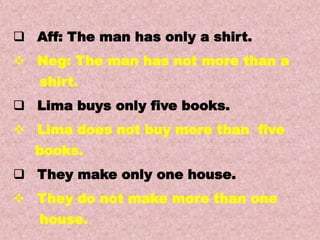 Examples
Transformations of Sentences
A. Affirmative to Negative.
 Aff: The man has only a shirt.
 Neg: The man has not more than a
shirt.
 Lima buys only five books.
 Lima does not buy more than five
books.
 They make only one house.
 They do not make more than one
house.
 