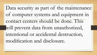 Data security as part of the maintenance
of computer systems and equipment in
contact centers should be done. This
will prevent data from unauthorized,
intentional or accidental destruction,
modiﬁcation and disclosure.
 