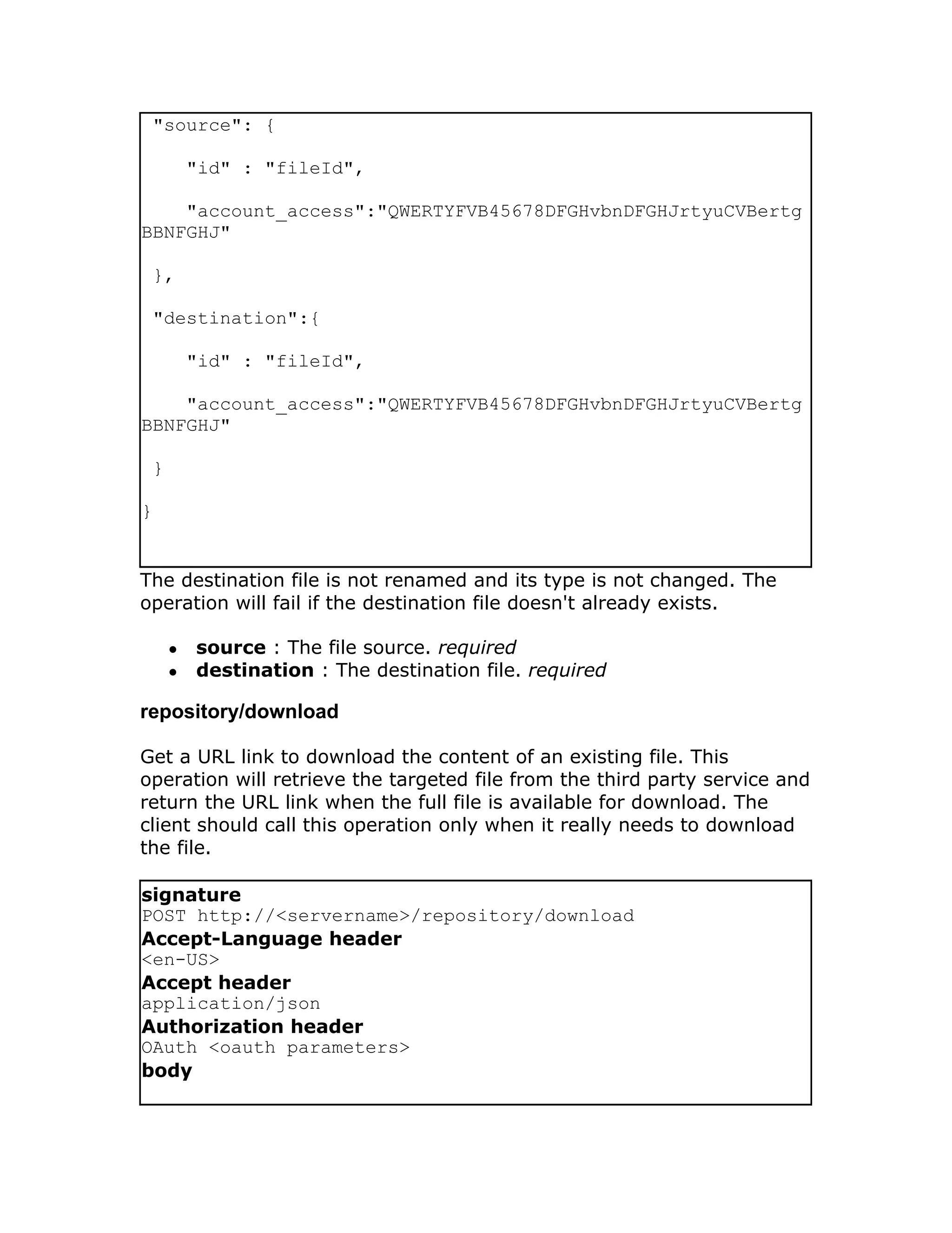 "source": {

         "id" : "fileId",

    "account_access":"QWERTYFVB45678DFGHvbnDFGHJrtyuCVBertg
BBNFGHJ"

 },

 "destination":{

         "id" : "fileId",

    "account_access":"QWERTYFVB45678DFGHvbnDFGHJrtyuCVBertg
BBNFGHJ"

 }

}


The destination file is not renamed and its type is not changed. The
operation will fail if the destination file doesn't already exists.

     ●   source : The file source. required
     ●   destination : The destination file. required

repository/download

Get a URL link to download the content of an existing file. This
operation will retrieve the targeted file from the third party service and
return the URL link when the full file is available for download. The
client should call this operation only when it really needs to download
the file.

signature
POST http://<servername>/repository/download
Accept-Language header
<en-US>
Accept header
application/json
Authorization header
OAuth <oauth parameters>
body
 