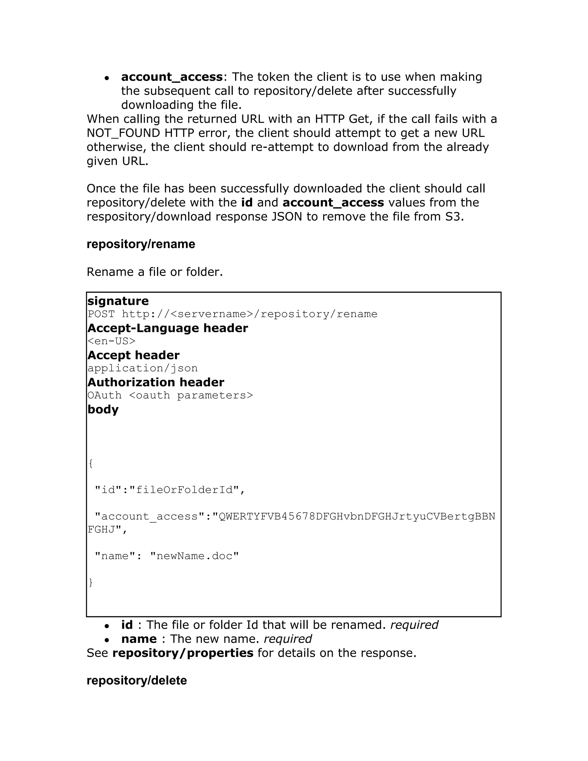 ● account_access: The token the client is to use when making
      the subsequent call to repository/delete after successfully
      downloading the file.
When calling the returned URL with an HTTP Get, if the call fails with a
NOT_FOUND HTTP error, the client should attempt to get a new URL
otherwise, the client should re-attempt to download from the already
given URL.

Once the file has been successfully downloaded the client should call
repository/delete with the id and account_access values from the
respository/download response JSON to remove the file from S3.

repository/rename

Rename a file or folder.

signature
POST http://<servername>/repository/rename
Accept-Language header
<en-US>
Accept header
application/json
Authorization header
OAuth <oauth parameters>
body



{

 "id":"fileOrFolderId",

 "account_access":"QWERTYFVB45678DFGHvbnDFGHJrtyuCVBertgBBN
FGHJ",

 "name": "newName.doc"

}


    ●id : The file or folder Id that will be renamed. required
    ●name : The new name. required
See repository/properties for details on the response.

repository/delete
 