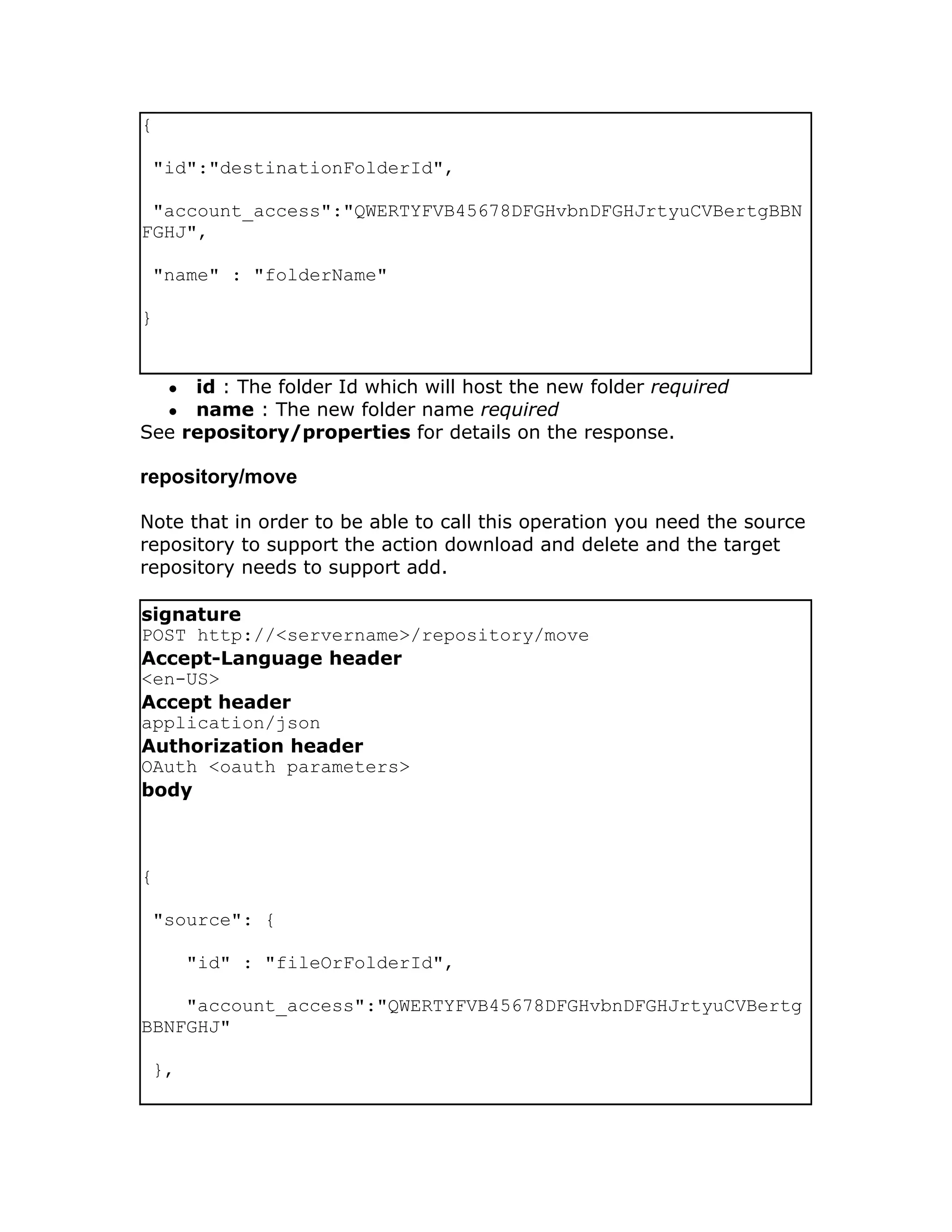 {

 "id":"destinationFolderId",

 "account_access":"QWERTYFVB45678DFGHvbnDFGHJrtyuCVBertgBBN
FGHJ",

 "name" : "folderName"

}


    ●id : The folder Id which will host the new folder required
    ●name : The new folder name required
See repository/properties for details on the response.

repository/move

Note that in order to be able to call this operation you need the source
repository to support the action download and delete and the target
repository needs to support add.

signature
POST http://<servername>/repository/move
Accept-Language header
<en-US>
Accept header
application/json
Authorization header
OAuth <oauth parameters>
body



{

 "source": {

        "id" : "fileOrFolderId",

    "account_access":"QWERTYFVB45678DFGHvbnDFGHJrtyuCVBertg
BBNFGHJ"

 },
 
