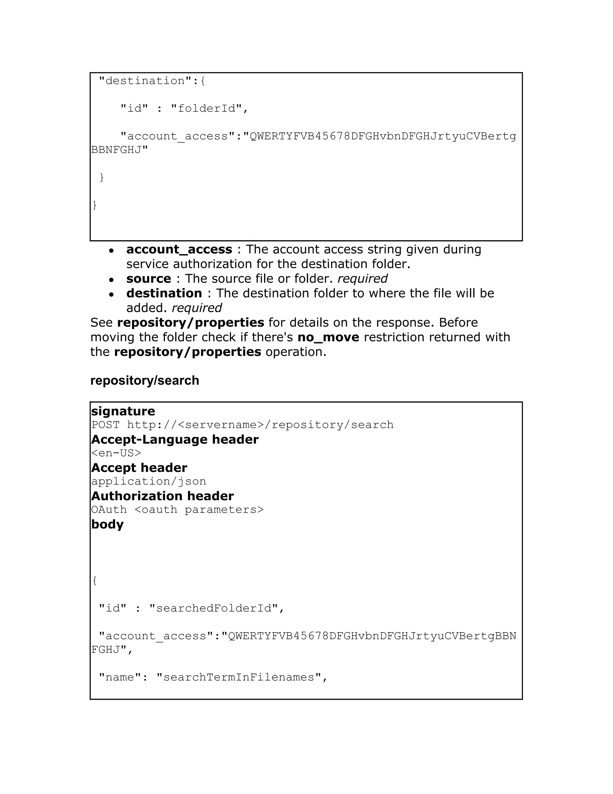"destination":{

         "id" : "folderId",

    "account_access":"QWERTYFVB45678DFGHvbnDFGHJrtyuCVBertg
BBNFGHJ"

 }

}


     ●account_access : The account access string given during
      service authorization for the destination folder.
   ● source : The source file or folder. required
   ● destination : The destination folder to where the file will be
      added. required
See repository/properties for details on the response. Before
moving the folder check if there's no_move restriction returned with
the repository/properties operation.

repository/search

signature
POST http://<servername>/repository/search
Accept-Language header
<en-US>
Accept header
application/json
Authorization header
OAuth <oauth parameters>
body



{

 "id" : "searchedFolderId",

 "account_access":"QWERTYFVB45678DFGHvbnDFGHJrtyuCVBertgBBN
FGHJ",

 "name": "searchTermInFilenames",
 