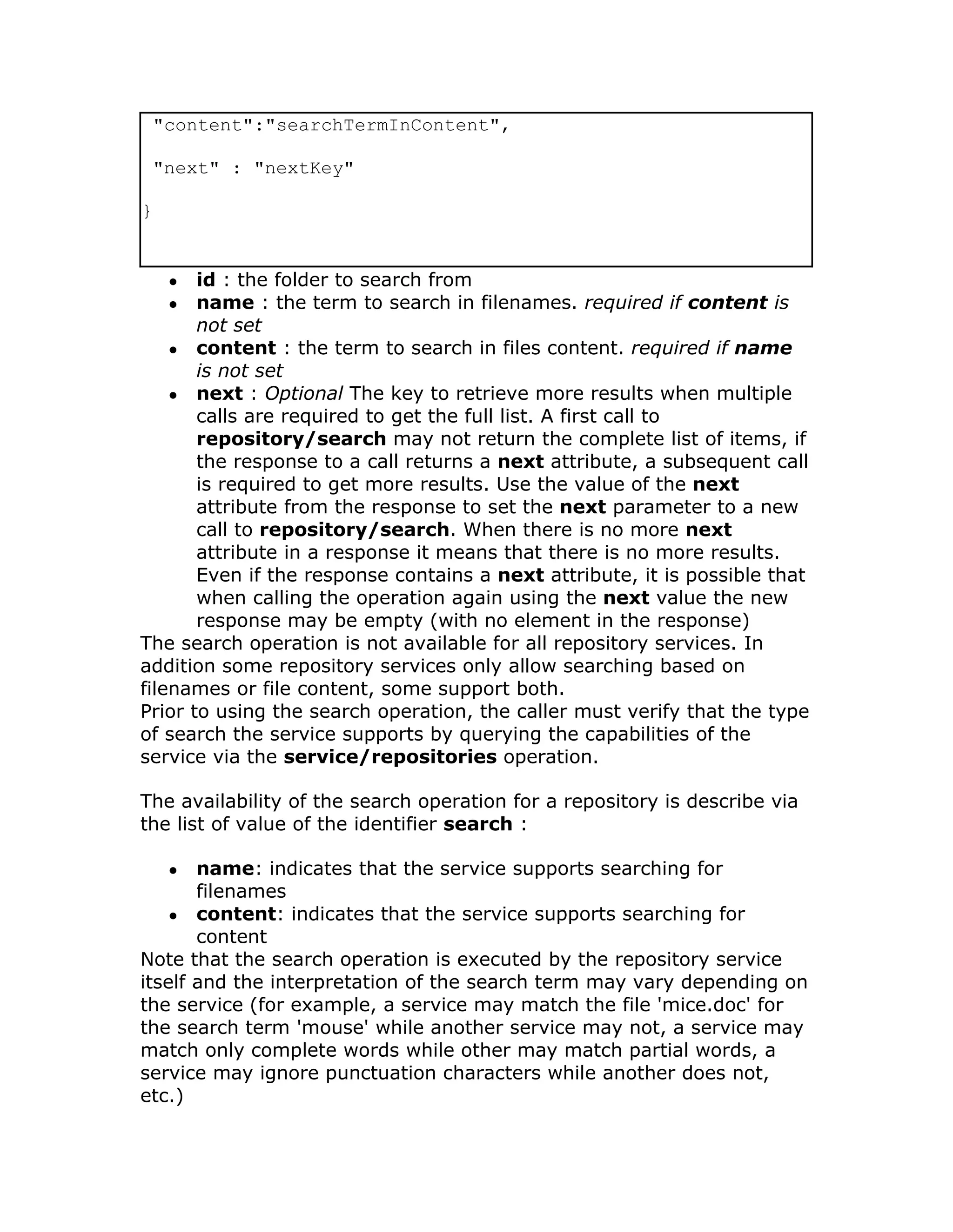 "content":"searchTermInContent",

 "next" : "nextKey"

}


    ●  id : the folder to search from
    ●  name : the term to search in filenames. required if content is
       not set
    ● content : the term to search in files content. required if name
       is not set
    ● next : Optional The key to retrieve more results when multiple
       calls are required to get the full list. A first call to
       repository/search may not return the complete list of items, if
       the response to a call returns a next attribute, a subsequent call
       is required to get more results. Use the value of the next
       attribute from the response to set the next parameter to a new
       call to repository/search. When there is no more next
       attribute in a response it means that there is no more results.
       Even if the response contains a next attribute, it is possible that
       when calling the operation again using the next value the new
       response may be empty (with no element in the response)
The search operation is not available for all repository services. In
addition some repository services only allow searching based on
filenames or file content, some support both.
Prior to using the search operation, the caller must verify that the type
of search the service supports by querying the capabilities of the
service via the service/repositories operation.

The availability of the search operation for a repository is describe via
the list of value of the identifier search :

    ●  name: indicates that the service supports searching for
       filenames
    ● content: indicates that the service supports searching for
       content
Note that the search operation is executed by the repository service
itself and the interpretation of the search term may vary depending on
the service (for example, a service may match the file 'mice.doc' for
the search term 'mouse' while another service may not, a service may
match only complete words while other may match partial words, a
service may ignore punctuation characters while another does not,
etc.)
 