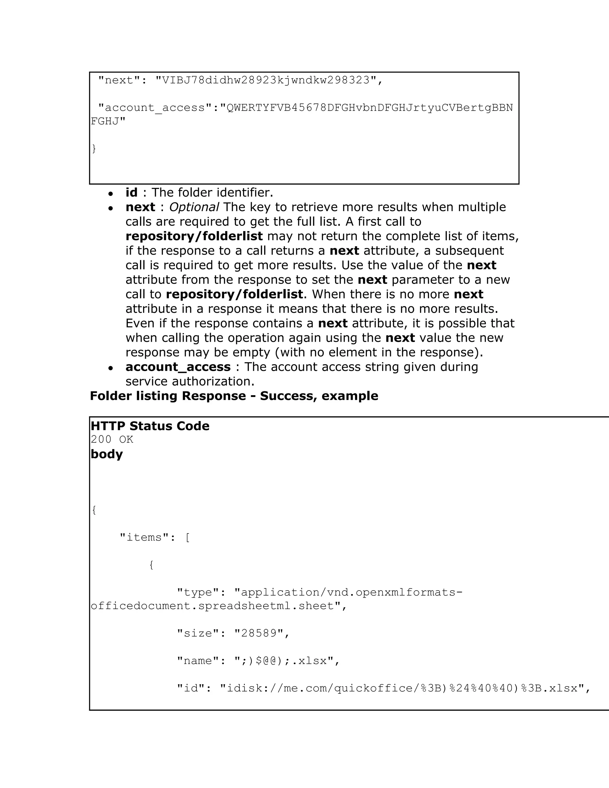 "next": "VIBJ78didhw28923kjwndkw298323",

 "account_access":"QWERTYFVB45678DFGHvbnDFGHJrtyuCVBertgBBN
FGHJ"

}


    ●id : The folder identifier.
    ●next : Optional The key to retrieve more results when multiple
     calls are required to get the full list. A first call to
     repository/folderlist may not return the complete list of items,
     if the response to a call returns a next attribute, a subsequent
     call is required to get more results. Use the value of the next
     attribute from the response to set the next parameter to a new
     call to repository/folderlist. When there is no more next
     attribute in a response it means that there is no more results.
     Even if the response contains a next attribute, it is possible that
     when calling the operation again using the next value the new
     response may be empty (with no element in the response).
  ● account_access : The account access string given during
     service authorization.
Folder listing Response - Success, example

HTTP Status Code
200 OK
body



{

        "items": [

            {

            "type": "application/vnd.openxmlformats-
officedocument.spreadsheetml.sheet",

                "size": "28589",

                "name": ";)$@@);.xlsx",

                "id": "idisk://me.com/quickoffice/%3B)%24%40%40)%3B.xlsx",
 