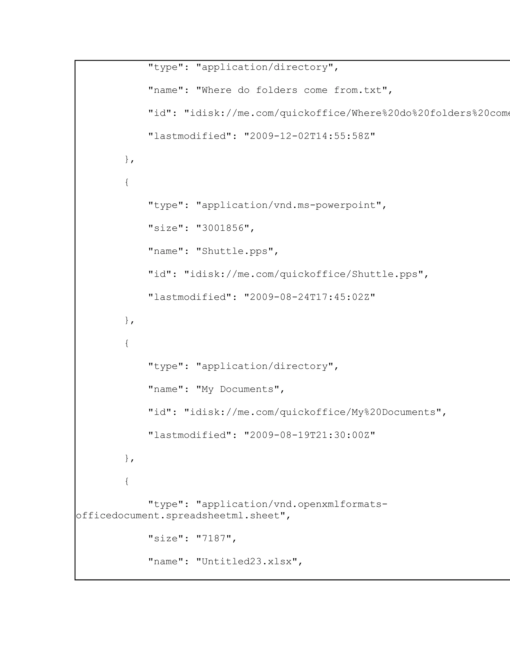 "type": "application/directory",

             "name": "Where do folders come from.txt",

             "id": "idisk://me.com/quickoffice/Where%20do%20folders%20come

             "lastmodified": "2009-12-02T14:55:58Z"

        },

        {

             "type": "application/vnd.ms-powerpoint",

             "size": "3001856",

             "name": "Shuttle.pps",

             "id": "idisk://me.com/quickoffice/Shuttle.pps",

             "lastmodified": "2009-08-24T17:45:02Z"

        },

        {

             "type": "application/directory",

             "name": "My Documents",

             "id": "idisk://me.com/quickoffice/My%20Documents",

             "lastmodified": "2009-08-19T21:30:00Z"

        },

        {

            "type": "application/vnd.openxmlformats-
officedocument.spreadsheetml.sheet",

             "size": "7187",

             "name": "Untitled23.xlsx",
 
