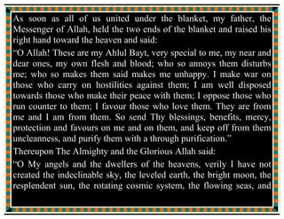 TThhee EEvveenntt OOff TThhee BBllaannkkeett
((HHaaddiiss AAll--KKiissaa))
Verily Allah intends but to keep off from you uncleanness, O you
Ahl ul Bayt, and purify you with a thorough purification. (Ahzab:33)
The time, occasion and people concerned in connection with the
revelation of the above noted Ayah (verse) have been discussed and
made known in many authentic books of the Muslim scholars.
The one and only reference available to the commentators is the
event of the blanket (Hadis Al-Kisa).
 