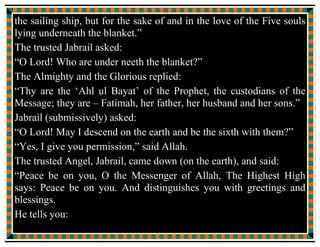 The “Event of the Blanket” (Hadis al Kisa) has been written by the
following authors whom the Muslim Ummah acclaims with one
voice.
(1) Ahmad bin Muhammad bin Hanbal (241 H), “Musnad” (Egypt:
1313 H) Pages 259, 285, 292.
(2) Muslim bin Hajjaj Nayshapuri (281 H) “Sahih Muslim” (Egypt:
1349) Vol. 4 page 118.
(3) Abi Isa Muhammad Tirmizi (275 or 279 H) “Sahih Tirmizi”
(Sharah Ibnu Arabi) (Egypt: 1352 H) Vol. 13 pages 200, 248.
(4) Ahmed Ibne Shu-ayb Nisai (303 H) “Kgasa-is” (Egypt: 1348
H) Page 4.
(5) Ibne Jarir Tabari (310 H) “Tafsir Tabari” (Jama ul Bayan fi
Tafsir il Quran) (Egypt: 1331 H) Vol. 22 page 5.
(6) Sulayman bin Ahmad Al Tibrani (360 H) “Al Mu-jam Al
Saghir” (Dehli: 1311 H) Pages 34, 75.
 