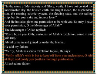 (7) Hakim Nayshapuri (405 H) “Al Mustadrek” (Hyderabad
Deccan : 1334 H) pages 146, 147, 148.
(8) Yusuf bin Abdullah ibni Abdul Birr (463 H) “Al Isti-ab”
(Hyderabad daccan : 1336 H) Vol. 2, page 460.
(9) Ali bin Ahmad Al Wahidi (468 H) “Ashab ul Nuzul” (Egypt:
1315 H) pages 266, 267.
In this book, the event reported by Jabir bin Abdullah Ansari, one of
the most reliable companions of the Holy Prophet (mentoned in the
“Awalim al Ulum” by Shaykh Abdullah bin Nurullah Al-Bahrayni),
has been reproduced.
In view of the concluding discourse of the Holy Prophet and the
conclusive declaration of Imam Ali ibna Abi Talib, quoted in the
“event of the Blanket”, it is but natural that the “followers and
devotees of Muhammad and Aale Muhammad” recite the text of the
tradition every day, or at least once in a week, on the night of every
Friday.
 