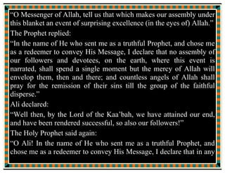 In the name of Allah, the Beneficent, the Merciful.
With reference to Fatimah Zahra SA, the daughter of the Messenger
of Allah, {it is reported by Jabir bin Abdullah Ansari},
that she said:
One day my father, the Messenger of Allah came into (my house)
and said “Fatimah! Peace be on you,”
“Peace be on you too.”
I replied.
“I am not feeling well.” He said.
“May Allah keep you safe from weakness, O my father,” I prayed.
“Fatimah! Please bring the Yamani Blanket and spread it over me,”
He said.
So I brought the Yamani Blanket and covered him with it. It was
shining bright like a full moon in its full glory and splendour.
 