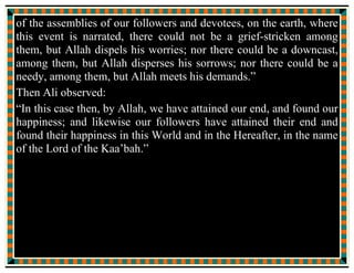 Then, not a moment passed before my son, Hassan, walked in and
said:
“Peace be on you, mother.”
“Peace be on you too, my dearest, my sweet heart” I answered.
“I breathe the pure aroma of the Messenger of Allah, my
grandfather, coming from your” He observed.
“True, your grandfather is under the blanket.” I confirmed.
Hassan went near his grandfather {covered with the blanket} and
said:
“Peace be on you, grandfather, the Messenger of Allah, may I join
you under the blanket?”
“Peace be on you, my son, my companion at the spring of Kawsar,
come in.”
He went inside the blanket.
Then, not a moment passed, before my son, Hussain walked in and
said:
 