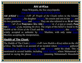 “Peace be on you, mother.”
“Peace be on you too, my dearest, my sweet heart” I answered.
“I breathe the pure aroma of the Messenger of Allah, my
grandfather, coming from you” He observed.
“True, your grandfather and your brother are under the blanket.” I
confirmed.
Hussain went near the blanket, under which his grandfather was
resting with his brother and said:
“Peace be on you, grandfather, the choice of Allah, may I join you
both under the blanket?”
“Peace be on you, my son, the defender of my people cone.”
He went inside the blanket.
In that instant Abul Hassan, Ameeral Momineen, Ali ibne Abi Talib,
stepped in and said:
“Peace be on you, O the daughter of the Messenger of Allah!”
 