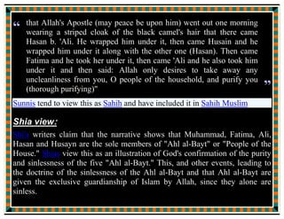 As soon as all of us united under the blanket, my father, the
Messenger of Allah, held the two ends of the blanket and raised his
right hand toward the heaven and said:
“O Allah! These are my Ahlul Bayt, very special to me, my near and
dear ones, my own flesh and blood; who so annoys them disturbs
me; who so makes them said makes me unhappy. I make war on
those who carry on hostilities against them; I am well disposed
towards those who make their peace with them; I oppose those who
run counter to them; I favour those who love them. They are from
me and I am from them. So send Thy blessings, benefits, mercy,
protection and favours on me and on them, and keep off from them
uncleanness, and purify them with a through purification.”
Thereupon The Almighty and the Glorious Allah said:
“O My angels and the dwellers of the heavens, verily I have not
created the indeclinable sky, the leveled earth, the bright moon, the
resplendent sun, the rotating cosmic system, the flowing seas, and
 