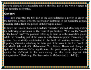 “In the name of My majesty and Glory, verily, I have not created the
indeclinable sky, the leveled earth, the bright moon, the resplendent
sun, the rotating cosmic system, the flowing seas, and the sailing
ship, but for your sake and in your love.”
And He has also given me permission to be with you. So may I have
your permission, O the Messenger of Allah.”
The Messenger of Allah replied:
“Peace be on you, O the custodian of Allah’s revelation, come in and
join (us),”
Jabrail came in and joined us under the blanket.
He told my father:
“Verily, Allah has sent a revelation to you, He says:
“Verily Allah’s wish is but to keep off from you uncleanness, O Ahl
ul Bayt, and purify you (with) a thorough purification.”
Ali asked my father:
 