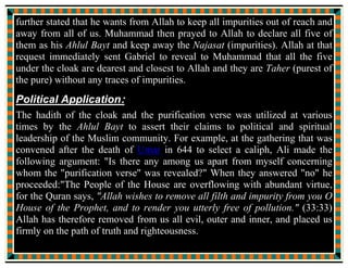 Ahl al-Kisa
From Wikipedia, the free encyclopedia
http://en.wikipedia.org/wiki/Ahl_al-Kisa
Ahl al-Kisā' (Arabic: ‫ء‬ ‫ا‬ ‫أه‬ People of the Cloak) refers to the Islamic
prophet Muhammad, his daughter Fatimah, his cousin and son-in-law Ali, and
his two grandsons Hasan and Husayn. They are also referred to as Āl al-‘Abā
(Arabic: ‫ا‬ ‫ل‬ ) or Panj-tan-e Āl-e Abā (Persian: ‫ل‬ ) or simply Panj
tan (Persian: , meaning the five). The origin of this belief is found in the
Hadith of the Event of the Cloak and the Hadith of Mubahala, this hadith is
widely accepted as authentic by Shi'i Muslims, with only some Sunni
Muslims accepting the interpretation.
Hadith of The Cloak:
The Hadith of The Cloak (Arabic: ‫ء‬ ‫ا‬ Hadith-e-Kisa) refers to the Ahl
al-Kisa. The hadith is an account of an incident where Muhammad gathered
Hassan ibn Ali, Husayn ibn Ali, Ali and Fatimah under his cloak. This is
mentioned in several hadiths, including Sahih Muslim, where Muhammad is
quoted as saying the phrase Ahl al-Bayt (meaning Muhammad's Household
 
