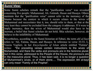 or, literally, people of the house) from the second part of verse 33:33 of the
Qur'an, the verse called "Ayat al-Tathir" or "the verse of purification".
This is a central hadith in terms of the differences between Shi'ite and Sunni
Muslims (along with few more hadiths and Verses in the Qur'an) as it is the
foundation for the Shi'i claim that Governorship of Muslims should reside
only with the direct line of Muhammad through Fatimah and Ali, as well as
being the basis for their further claims that certain of the descendants of
Muhammad are infallible: points on which Sunni Muslims strongly disagree.
They claim that the term has a broader meaning that does not invest any such
authority in Muhammad's family exclusively and that it is possible for any
right-living person of faith to attain such spiritual purity or authority.
Sunni view:
Regarding the hadith, Sunnis dispute that it was about the spiritual
importance or authority of Muhammad's wives and their children or servants
(members of their Household - 'Bayt' means house), for in the verse some
unauthentic Sunni hadiths nonetheless relate the legacy of Muhammad to the
definition of Ahl al-Bayt. But its not for the physical succession.
A narration attributed to 'A'isha reports:
 