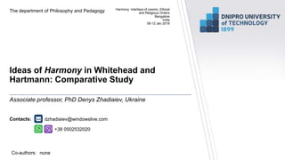 Contacts:
Co-authors:
Ideas of Harmony in Whitehead and
Hartmann: Comparative Study
The department of Philosophy and Pedagogy
Associate professor, PhD Denys Zhadiaiev, Ukraine
Harmony: Interface of cosmic, Ethical
and Religious Orders
Bangalore
India
09-12 Jan 2019
+38 0502532020
dzhadiaiev@windowslive.com
none
 