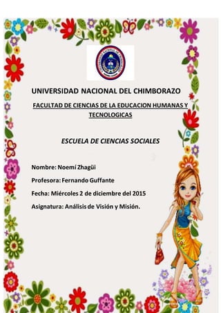 UNIVERSIDAD NACIONAL DEL CHIMBORAZO
FACULTAD DE CIENCIAS DE LA EDUCACION HUMANAS Y
TECNOLOGICAS
ESCUELA DE CIENCIAS SOCIALES
Nombre: Noemí Zhagüi
Profesora:Fernando Guffante
Fecha: Miércoles 2 de diciembre del 2015
Asignatura: Análisisde Visión y Misión.
 