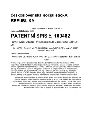 československá socialistickÁ
REPUBLIKA
idáno 15. Třída CI, 3 - Vydáno 15. srpna 1
vyloženo15.listopadu 1860
PATENTNÍ SPIS č. 100482
Právo k využití vynálezu přísluší státu podle 3 odst. 6 zák. . 34/1957
Sb.
Inž. JOSEF HES a inž. MILOŠ ZAHRADNÍK, oba PARDUBICE a JAN SCHERKS,
HRADEC KRÁLOVÉ
Způsob výroby benzidinu
Přihlášeno 25. dubna 1960 (Pv 2727-60) Platnost patentu od 25. dubna
1960
Vynález se týká nového způsobu výroby benzidinu. Benzidin se dosud vyrábí alkalickou redukcí
nitrobenzenu přes hydrazobenzen, který se pak přesmykuje na benzidin. Redukce se provádí zinkovým
prachem v prostředí 50procentního louhu sodného . (BIOSDOCS1440/1122/Ha18), nebo se nitrobenzen
redukuje na azobenzen sodíkovou amalgamou, azobenzen se isoluje a redukuje na hydrazobenzen
zinkovým prachem. (BIOSDOCS1440/1122/Ha16) a (BIOSDOCS1440/1122/Ha18-19). Nevýhodou
způsobu redukce za použití zinkového prachu je její nákladnost. Rėdukce sodíkovou amalgamou je
levnější, vyžaduje však speciální aparaturu a zaměstnanci jsou vystaveni značnému ohrožení zdraví.
Laboratorně je možno vyrábět též hydrazobenzen redukcí nitrobenzenu ferrosiliciem (Journal of the
Chemical Society of Japan, Industrial Chemistry Section 54, 47-50 1954/, metoda však není provozně
propracována, zvláště další přeměna hydrazobenzenu na benzidin není uvedena. Způsob podle tohoto
vynálezu řeší isolaci hydrazobenzenu od , ostatních reakčních složek při redukci nitrobenzenu
ferrosiliciem s následující přeměnou hydrazobenzenu v benzidin.. Při redukci nitrobenzenu ferrosiliciem,
která se provádí za míchání, se výhodně dá použít přídavku ,1,5% kationaktivního dis
 