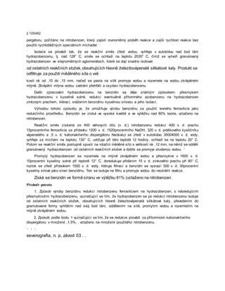 2 100482
pergátoru, počítáno na nitrobenzen, který zajistí rovnoměrný průběh reakce a zvýší rychlost reakce bez
použití rychloběžných speciálních míchadel. ·
Isolace se provádí tak, že se reakční směs zředí vodou, vyhřeje v autoklávu nad bod tání
hydrazobenzenu, tj. nad 128° C, směs se ochladí na teplotu 2030° C, čímž se vytvoří granulovaný
hydrazobenzen ve stejnoměrných aglomerátech, které se dají snadno isolovat
od ostatních reakčních složek, obsahujících hlavně železitovápenaté silikátové kaly. Produkt se
odfiltruje za použití měděného síta o veli
kosti ok od ,10 do ,15 mm, načež se pasta na sítě promyje vodou a rozemele na vodou zkrápěném
mlýně. Zkrápění mlýna vodou zabrání přehřátí a oxydaci hydrazobenzenu.
Další zpracování hydrazobenzenu na benzidin sę děje známým způsobem: přesmykem
hydrazobenzenu v kyselině solné, redukcí eventuálně přítomného azobenzenu na hydrazobenzen
zinkovým prachem, klérací, srážením benzidinu kyselinou sírovou a jeho isolací.
Výhodou tohoto způsobu je, že umožňuje výrobu benzidinu za použití levného ferrosilicia jako
redukčního prostředku. Benzidin se získá ve vysoké kvalitě a ve výtěžku nad 80% teorie, vztaženo na
nitrobenzen.
Reakční směs získaná ze 400 váhových dílů (v. d.) nitrobenzenu redukcí 400 v. d. prachu
15procentního ferrosilicia za přídavku 1200 v. d. 1520procentního NaOH, 320 v. d. práškového kysličníku
vápenatého a ,5 v. d. kationaktivního dispergátoru Neokalu) se zředí v autoklávu 30004000 v. d. vody,
vyhřeje za míchání na teplotu 130° C, udržuje při této teplotě 12 hodiny, ochladí se na teplotu 20° C.
Potom se reakční směs postupně spustí na rotační měděné síto s velikostí ok ,12 mm, na němž se oddělí
granulovaný hydrazobenzen od ostatních reakčních složek a dobře se promyje studenou vodou. '
Promytý hydrazobenzen se rozemele na mlýně zkrápěném vodou a přesmykne v 1600 v. d.
10procentní kyseliny solné při teplotě 12° C, doredukuje přidáním 15 v. d. zinkového prachu při 90° C,
roztok se zředí přídavkem 1500 v. d. vody, kléruje filtrací a benzidin se vysrazí 500 v. d. 30procentní
kyseliny sírové jako síran benzidinu. Ten se isoluje na filtru a promyje vodou do neutrální reakce.
Získá se benzidin ve formě síranu ve výtěžku 81% (vztaženo na nitrobenzen.
Předmět patentu
1. Způsob výroby benzidinu redukcí nitrobenzenu ferrosiliciem na hydrazobenzen, s následujícím
přesmyknutím hydrazobenzenu, vyznačující se tím, že hydrazobenzen se po redukci nitrobenzenu isoluje
od ostatních reakčních složek, obsahujících hlavně železitovápenaté silikátové kaly, převedením do
gramulované formy vyhřátím nad svůj bod tání, oddělením na sítě, promytím vodou a rozemletím na
mlýně zkrápěném vodou.
2. Způsob podle bodu 1 vyznačující se tím, že se redukce provádí za přítomnosti kationaktivního
dispergátoru v množství ,1,5%, . vztaženo na množství použitého nitrobenzenu.
- : |
severografia, n. p, závod 03 . .
 