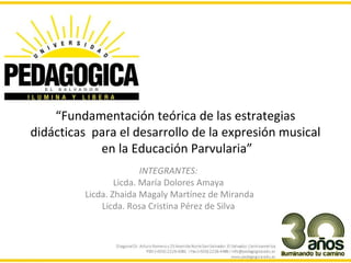 “Fundamentación teórica de las estrategias
didácticas para el desarrollo de la expresión musical
            en la Educación Parvularia”
                         INTEGRANTES:
                  Licda. María Dolores Amaya
          Licda. Zhaida Magaly Martínez de Miranda
              Licda. Rosa Cristina Pérez de Silva
 