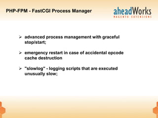 PHP-FPM - FastCGI Process Manager




     advanced process management with graceful
      stop/start;

     emergency restart in case of accidental opcode
      cache destruction

     "slowlog" - logging scripts that are executed
      unusually slow;
 