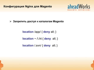 Конфигурация Nginx для Magento




    Запретить доступ к каталогам Magento



            location /app/ { deny all; }

            location ~ /.ht { deny all; }

            location /.svn/ { deny all; }
 