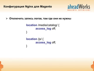 Конфигурация Nginx для Magento



  Отключить запись логов, там где они не нужны

               location /media/catalog/ {
                      access_log off;
               }

               location /js/ {
                      access_log off;
               }
 