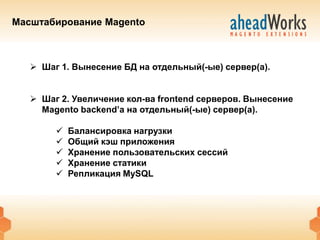 Масштабирование Magento



    Шаг 1. Вынесение БД на отдельный(-ые) сервер(а).


    Шаг 2. Увеличение кол-ва frontend серверов. Вынесение
     Magento backend’а на отдельный(-ые) сервер(а).

           Балансировка нагрузки
           Общий кэш приложения
           Хранение пользовательских сессий
           Хранение статики
           Репликация MySQL
 