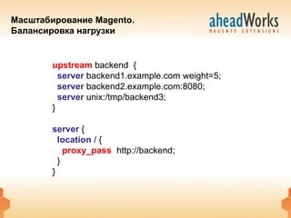 Масштабирование Magento.
Балансировка нагрузки


        upstream backend {
          server backend1.example.com weight=5;
          server backend2.example.com:8080;
          server unix:/tmp/backend3;
        }

        server {
          location / {
            proxy_pass http://backend;
          }
        }
 