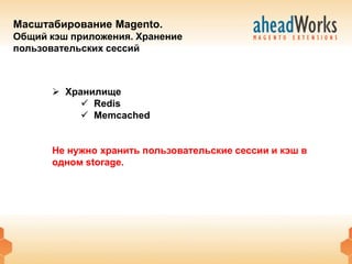 Масштабирование Magento.
Общий кэш приложения. Хранение
пользовательских сессий



       Хранилище
            Redis
            Memcached


      Не нужно хранить пользовательские сессии и кэш в
      одном storage.
 