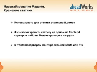 Масштабирование Magento.
Хранение статики


     Использовать для статики отдельный домен


     Физически хранить статику на одном из frontend
      серверов либо на балансировщике нагрузки


     К frontend серверам монтировать как sshfs или nfs
 