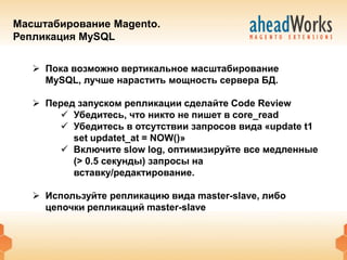 Масштабирование Magento.
Репликация MySQL

    Пока возможно вертикальное масштабирование
     MySQL, лучше нарастить мощность сервера БД.

    Перед запуском репликации сделайте Code Review
        Убедитесь, что никто не пишет в core_read
        Убедитесь в отсутствии запросов вида «update t1
          set updatet_at = NOW()»
        Включите slow log, оптимизируйте все медленные
          (> 0.5 секунды) запросы на
          вставку/редактирование.

    Используйте репликацию вида master-slave, либо
     цепочки репликаций master-slave
 