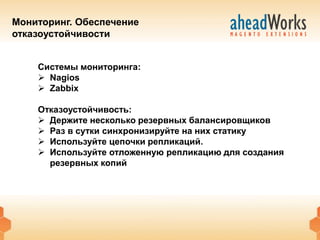 Мониторинг. Обеспечение
отказоустойчивости


    Системы мониторинга:
     Nagios
     Zabbix

    Отказоустойчивость:
     Держите несколько резервных балансировщиков
     Раз в сутки синхронизируйте на них статику
     Используйте цепочки репликаций.
     Используйте отложенную репликацию для создания
      резервных копий
 