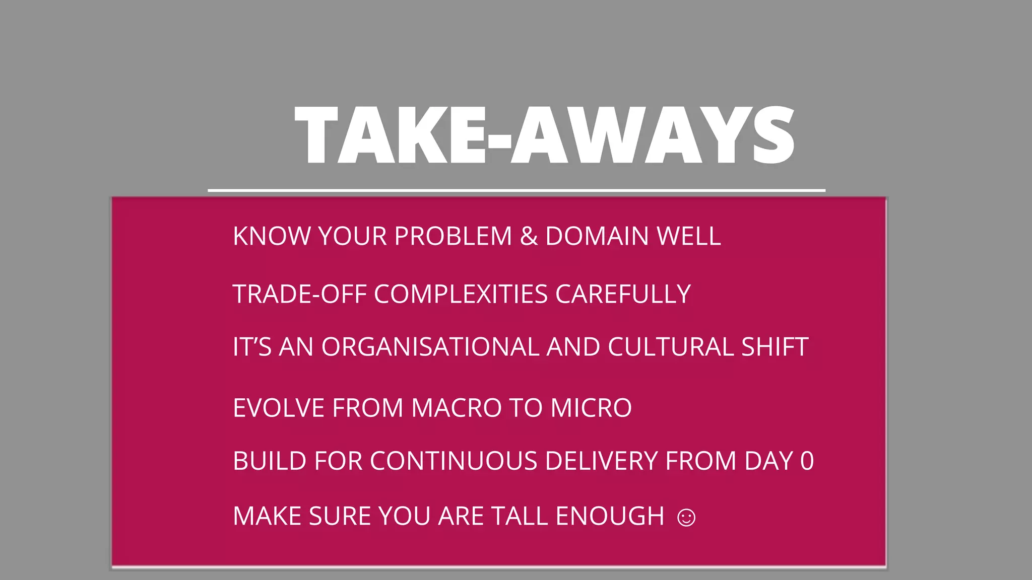 TAKE-AWAYS 
KNOW YOUR PROBLEM & DOMAIN WELL 
TRADE-OFF COMPLEXITIES CAREFULLY 
IT’S AN ORGANISATIONAL AND CULTURAL SHIFT 
EVOLVE FROM MACRO TO MICRO 
BUILD FOR CONTINUOUS DELIVERY FROM DAY 0 
MAKE SURE YOU ARE TALL ENOUGH ☺ 
 
