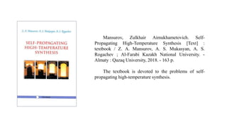 Mansurov, Zulkhair Aimukhametovich. Self-
Propagating High-Temperature Synthesis [Text] :
textbook / Z. A. Mansurov, A. S. Mukasyan, A. S.
Rogachev ; Al-Farabi Kazakh National University. -
Almaty : Qazaq University, 2018. - 163 p.
The textbook is devoted to the problems of self-
propagating high-temperature synthesis.
 