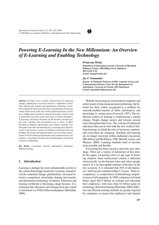 Information Systems Frontiers 5:2, 207–218, 2003
C 2003 Kluwer Academic Publishers. Manufactured in The Netherlands.
Powering E-Learning In the New Millennium: An Overview
of E-Learning and Enabling Technology
Dongsong Zhang
Department of Information Systems, University of Maryland,
Baltimore County, 1000 Hilltop Circle, Baltimore,
MD 21250, USA
E-mail: zhangd@umbc.edu
Jay F. Nunamaker
Regents’ & Soldwedel Professor of MIS, Computer Science and
Communication Director, Center for the Management of
Information, University of Arizona, MIS Department
E-mail: nunamaker@bpa.arizona.edu
Abstract. In today’s new economy characterized by industrial
change, globalization, increased intensive competition, knowl-
edge sharing and transfer, and information technology revolu-
tion, traditional classroom education or training does not always
satisfy all the needs of the new world of lifelong learning. Learn-
ing is shifting from instructor-centered to learner-centered, and
is undertaken anywhere, from classrooms to homes and ofﬁces.
E-Learning, referring to learning via the Internet, provides peo-
ple with a ﬂexible and personalized way to learn. It offers
learning-on-demand opportunities and reduces learning cost.
This paper describes the demands for e-Learning and related re-
search, and presents a variety of enabling technologies that can
facilitate the design and implementation of e-Learning systems.
Armed with the advanced information and communication tech-
nologies, e-Learning is having a far-reaching impact on learning
in the new millennium.
Key Words. e-Learning, internet, information technology,
lifelong learning
1. Introduction
Learning is perhaps the most indispensable activity in
the current knowledge-based new economy character-
ized by industrial change, globalization, increased in-
tensive competition, knowledge sharing and transfer,
and information technology revolution. Education and
training worldwide is becoming a huge business. It is
estimated that education and training from pre-school
to retirement is a US$2 trillion marketplace (Khirallah,
2000).
With the increasing use of networked computers and
achievement of telecommunication technology, the In-
ternet has been widely recognized as a medium for
network-enabled transfer of skills, information, and
knowledge in various areas (Carswell, 1997). The tra-
ditional context of learning is experiencing a radical
change. People change careers and relocate several
times throughout their lives. The concept of traditional
education does not ﬁt well with the new world of life-
long learning, in which the roles of instructor, students,
and curriculum are changing. Teaching and learning
are no longer restricted within traditional classrooms
(McAllister and McAllister, 1996; Marold, Larsen, and
Moreno, 2000). Learning methods need to become
more portable and ﬂexible.
E-Learning has been crucial to meet this new chal-
lenge. There are a variety of deﬁnitions of this term.
In this paper, e-Learning refers to any type of learn-
ing situation when instructional content is delivered
electronically via the Internet when and where people
need it. It is an inescapable element of business in the
new economy. It is estimated that 50% of all employ-
ees’ skills become outdated within 3–5 years. ‘Time-to-
competency’ is a major factor of determining competi-
tivenessofallcompanies.In1999,companiesinUnited
States spent $62.5 billion on training and educating
their employees, with more than $3 billion spent on
technology-delivered training (Khirallah, 2000). Effec-
tive and efﬁcient training methods are greatly required
by companies to ensure that employees and channel
207
 