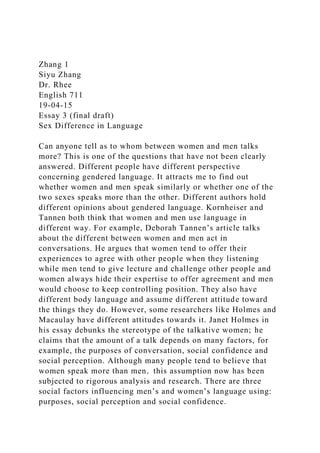 Zhang 1
Siyu Zhang
Dr. Rhee
English 711
19-04-15
Essay 3 (final draft)
Sex Difference in Language
Can anyone tell as to whom between women and men talks
more? This is one of the questions that have not been clearly
answered. Different people have different perspective
concerning gendered language. It attracts me to find out
whether women and men speak similarly or whether one of the
two sexes speaks more than the other. Different authors hold
different opinions about gendered language. Kornheiser and
Tannen both think that women and men use language in
different way. For example, Deborah Tannen’s article talks
about the different between women and men act in
conversations. He argues that women tend to offer their
experiences to agree with other people when they listening
while men tend to give lecture and challenge other people and
women always hide their expertise to offer agreement and men
would choose to keep controlling position. They also have
different body language and assume different attitude toward
the things they do. However, some researchers like Holmes and
Macaulay have different attitudes towards it. Janet Holmes in
his essay debunks the stereotype of the talkative women; he
claims that the amount of a talk depends on many factors, for
example, the purposes of conversation, social confidence and
social perception. Although many people tend to believe that
women speak more than men，this assumption now has been
subjected to rigorous analysis and research. There are three
social factors influencing men’s and women’s language using:
purposes, social perception and social confidence.
 