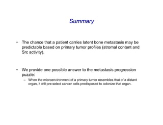 Summary


•   The chance that a patient carries latent bone metastasis may be
    predictable based on primary tumor profiles (stromal content and
    Src activity).



•   We provide one possible answer to the metastasis progression
    puzzle:
     – When the microenvironment of a primary tumor resembles that of a distant
       organ, it will pre-select cancer cells predisposed to colonize that organ.
 