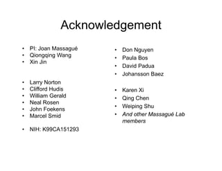 Acknowledgement
•   PI: Joan Massagué   •   Don Nguyen
•   Qiongqing Wang      •   Paula Bos
•   Xin Jin
                        •   David Padua
                        •   Johansson Baez
•   Larry Norton
•   Clifford Hudis      •   Karen Xi
•   William Gerald      •   Qing Chen
•   Neal Rosen
                        •   Weiping Shu
•   John Foekens
•   Marcel Smid         •   And other Massagué Lab
                            members
•   NIH: K99CA151293
 