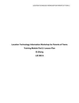 LOCATION TECHNOLOGY WORKSHOP FOR PARENTS OF TEENS 1




Location Technology Information Workshop for Parents of Teens

             Training Module Part 2: Lesson Plan

                          Di Zhang

                          LIS 560 A
 