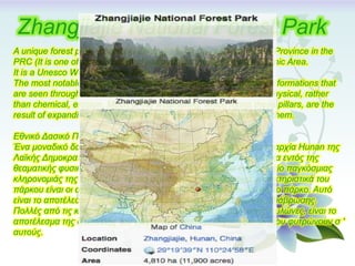 A unique forest park, located in Zhiangjiajie city in northern Hunan Province in the
PRC (It is one of several national parks within the Wulingyuan Scenic Area.
It is a Unesco World Heritage Site.
The most notable geographic features of the park are the pillar-like formations that
are seen throughout the park. That is the result of many years of physical, rather
than chemical, erosion. Much of the weathering, which forms these pillars, are the
result of expanding ice in the winter and the plants which grow on them.
Εθνικό Δασικό Πάρκο Zhangjiajie
Ένα μοναδικό δασικό πάρκο, στην πόλη Zhiangjiajie στη βόρεια επαρχία Hunan της
Λαϊκής Δημοκρατίας της Κίνας. (είναι ένα από διάφορα εθνικά πάρκα εντός της
θεαματικής φυσικής περιοχής Wulingyuan). Πρόκειται για ένα μνημείο παγκόσμιας
κληρονομιάς της UNESCO. Τα πιο αξιοσημείωτα γεωγραφικά χαρακτηριστικά του
πάρκου είναι οι σχηματισμοί πυλώνων που παρατηρούνται σε όλο το πάρκο. Αυτό
είναι το αποτέλεσμα της επί πολλών ετών φυσικής, παρά χημικής, διάβρωσης.
Πολλές από τις καιρικές συνθήκες, που διαμορφώνει αυτούς τους πυλώνες, είναι το
αποτέλεσμα της διαστολής του πάγου τον χειμώνα και των φυτών που φυτρώνουν σ '
αυτoύς.
Zhangjiajie National Forest Park
 