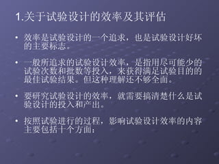 效率是试验设计的一个追求，也是试验设计好坏的主要标志。  一般所追求的试验设计效率，是指用尽可能少的试验次数和批数等投入，来获得满足试验目的的最佳试验结果。但这种理解还不够全面。 要研究试验设计的效率，就需要搞清楚什么是试验设计的投入和产出。 按照试验进行的过程，影响试验设计效率的内容主要包括十个方面：  关于试验设计的效率及其评估 