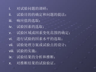对试验问题的调研； 试验目的的确定和问题的提法； 响应值的选取； 试验因素的选取； 试验区域或因素变化范围的确定； 进行试验的因素水平的选取； 试验处理方案或试验点的设计； 试验的实施； 试验结果的分析和推断； 对推断结果的试验验证。 