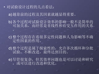 对试验设计过程的几点看法： 越靠前的过程及其因素就越显得重要。 各个过程对试验设计效率的影响一般不是简单的可加关系，而经常是非线性和有交互作用的关系。 整个过程存在着很多定性问题和人为影响等不确定性因素的作用。 整个过程是属于探索性的，允许多次循环和分批试验，不断改进，最终达到目的。 尽管很复杂，但其效率问题也是可以讨论和研究，或可以进行改进和优化。 